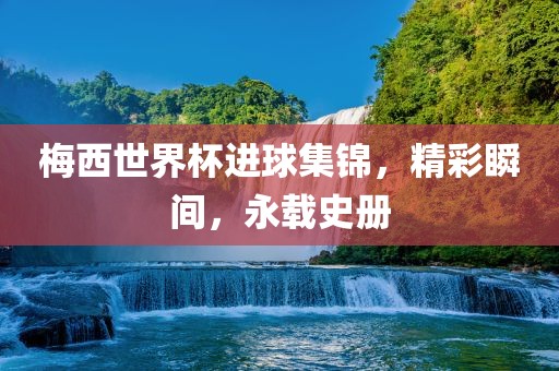 梅西世界杯進球集錦，精彩瞬间，永载史册